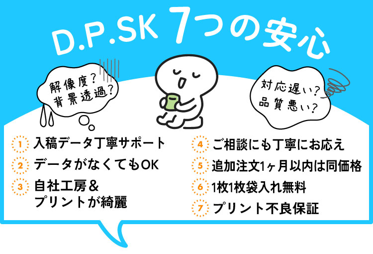 【D.P.SK7つの安心】不安なデータ丁寧サポート、データがなくてもOK、自社工房でプリントが綺麗、ご相談にも丁寧にお答え、追加注文1カ月同価格、1枚1枚袋入れ無料、プリント不良は無料交換