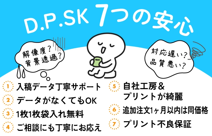 【D.P.SK7つの安心】不安なデータ丁寧サポート、データがなくてもOK、自社工房でプリントが綺麗、ご相談にも丁寧にお答え、追加注文1カ月同価格、1枚1枚袋入れ無料、プリント不良は無料交換